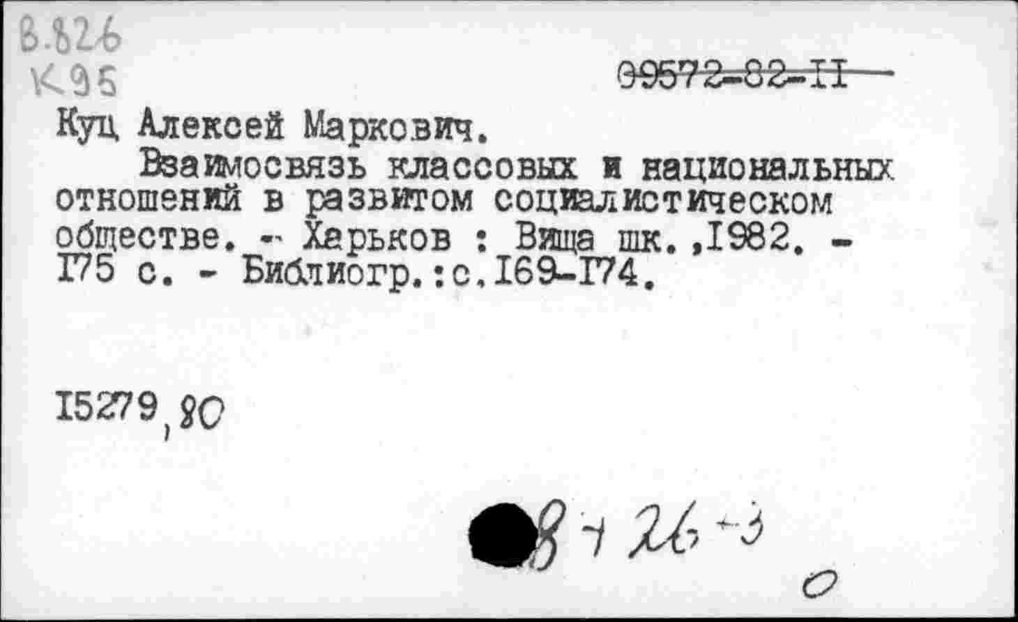 ﻿вш
2) 5	0 957"2—8 2— II
Куц Алексей Маркович.
Взаимосвязь классовых и национальных, отношений в развитом социалистическом обществе. - Харьков : Вища шк. ,1982. -175 с. - Библиогр.:с,169-174.
15279^0
